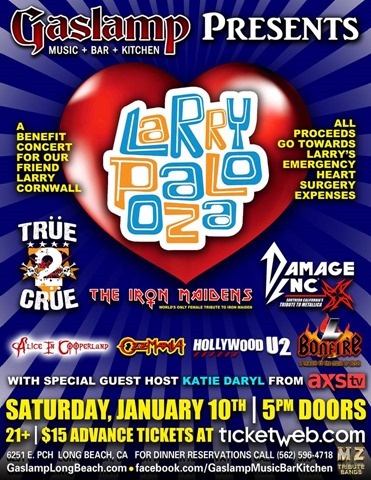 LARRYPALOOZA – Benefit Concert for Larry Cornwall Featuring Seven Bands That Appeared on &ldquo;The World&rsquo;s Greatest Tribute Bands&rdquo; at The GASLAMP January 10, 2015 with set times for tributes to MOTLEY CRUE, IRON MAIDEN, METALLICA, ALICE COOPER, OZZY OSBOURNE/ BLACK SABBATH, AC/DC and&nbsp;U2)